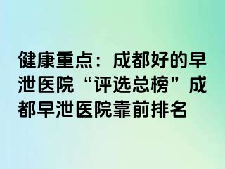 健康重点：成都好的早泄医院“评选总榜”成都早泄医院靠前排名