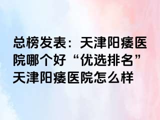 总榜发表：天津阳痿医院哪个好“优选排名”天津阳痿医院怎么样