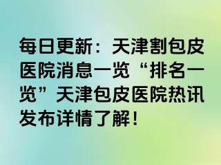 每日更新：天津割包皮医院消息一览“排名一览”天津包皮医院热讯发布详情了解！
