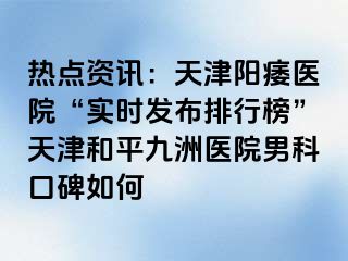 热点资讯：天津阳痿医院“实时发布排行榜”天津和平九洲医院男科口碑如何