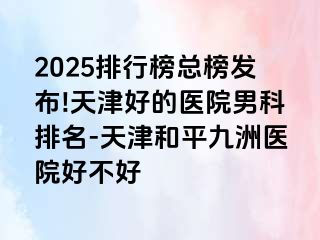 2025排行榜总榜发布!天津好的医院男科排名-天津和平九洲医院好不好