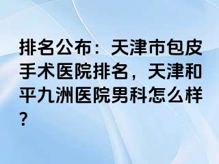 排名公布：天津市包皮手术医院排名，天津和平九洲医院男科怎么样？