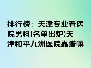 排行榜：天津专业看医院男科(名单出炉)天津和平九洲医院靠谱嘛