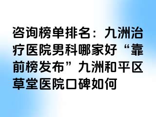 咨询榜单排名：九洲治疗医院男科哪家好“靠前榜发布”九洲和平区草堂医院口碑如何