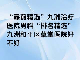 “靠前精选”九洲治疗医院男科“排名精选”九洲和平区草堂医院好不好