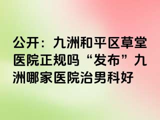 公开：九洲和平区草堂医院正规吗“发布”九洲哪家医院治男科好