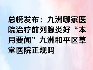 总榜发布：九洲哪家医院治疗前列腺炎好“本月要闻”九洲和平区草堂医院正规吗