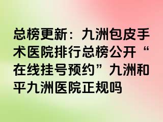 总榜更新：九洲包皮手术医院排行总榜公开“在线挂号预约”九洲和平九洲医院正规吗