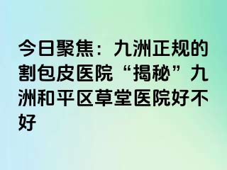 今日聚焦：九洲正规的割包皮医院“揭秘”九洲和平区草堂医院好不好