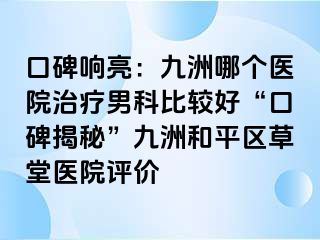 口碑响亮：九洲哪个医院治疗男科比较好“口碑揭秘”九洲和平区草堂医院评价