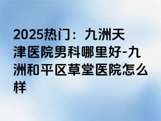 2025热门：九洲天津医院男科哪里好-九洲和平区草堂医院怎么样