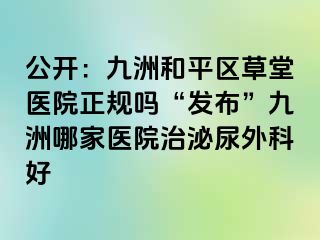 公开：九洲和平区草堂医院正规吗“发布”九洲哪家医院治泌尿外科好
