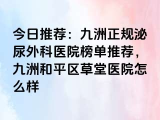 今日推荐：九洲正规泌尿外科医院榜单推荐，九洲和平区草堂医院怎么样