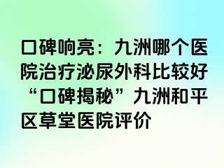 口碑响亮：九洲哪个医院治疗泌尿外科比较好“口碑揭秘”九洲和平区草堂医院评价