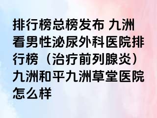 排行榜总榜发布 九洲看男性泌尿外科医院排行榜（治疗前列腺炎）九洲和平九洲草堂医院怎么样