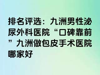 排名评选：九洲男性泌尿外科医院“口碑靠前”九洲做包皮手术医院哪家好