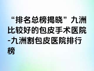 “排名总榜揭晓”九洲比较好的包皮手术医院-九洲割包皮医院排行榜