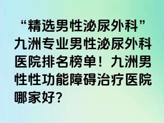 “精选男性泌尿外科”九洲专业男性泌尿外科医院排名榜单！九洲男性性功能障碍治疗医院哪家好？