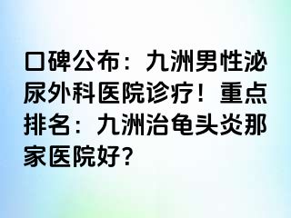 口碑公布：九洲男性泌尿外科医院诊疗！重点排名：九洲治龟头炎那家医院好？