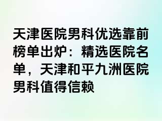 天津医院男科优选靠前榜单出炉：精选医院名单，天津和平九洲医院男科值得信赖