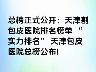 总榜正式公开：天津割包皮医院排名榜单 “实力排名” 天津包皮医院总榜公布!