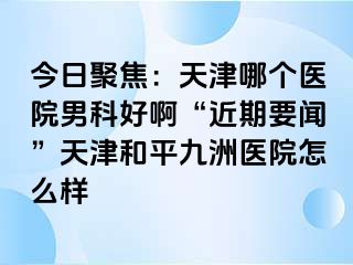 今日聚焦：天津哪个医院男科好啊“近期要闻”天津和平九洲医院怎么样