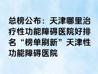 总榜公布：天津哪里治疗性功能障碍医院好排名“榜单刷新”天津性功能障碍医院