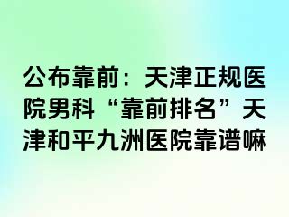 公布靠前：天津正规医院男科“靠前排名”天津和平九洲医院靠谱嘛