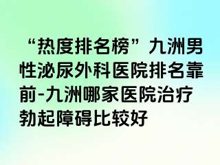 “热度排名榜”九洲男性泌尿外科医院排名靠前-九洲哪家医院治疗勃起障碍比较好