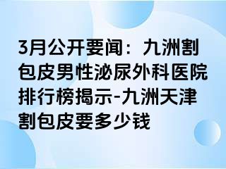 3月公开要闻：九洲割包皮男性泌尿外科医院排行榜揭示-九洲天津割包皮要多少钱