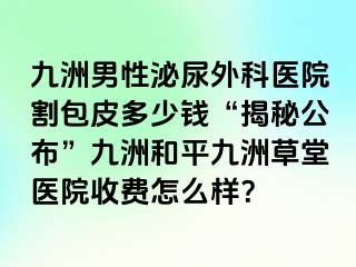 九洲男性泌尿外科医院割包皮多少钱“揭秘公布”九洲和平九洲草堂医院收费怎么样？