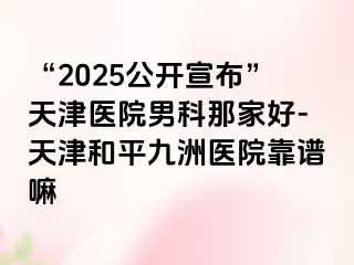 “2025公开宣布”天津医院男科那家好-天津和平九洲医院靠谱嘛