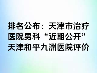 排名公布：天津市治疗医院男科“近期公开”天津和平九洲医院评价