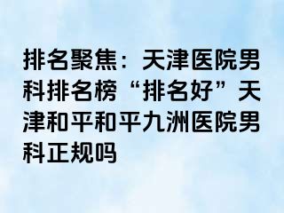 排名聚焦：天津医院男科排名榜“排名好”天津和平和平九洲医院男科正规吗