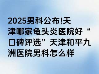 2025男科公布!天津哪家龟头炎医院好“口碑评选”天津和平九洲医院男科怎么样