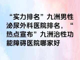 “实力排名”九洲男性泌尿外科医院排名，“热点宣布”九洲治性功能障碍医院哪家好