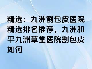 精选：九洲割包皮医院精选排名推荐，九洲和平九洲草堂医院割包皮如何