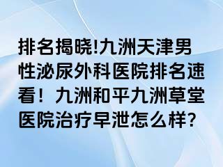排名揭晓!九洲天津男性泌尿外科医院排名速看！九洲和平九洲草堂医院治疗早泄怎么样？