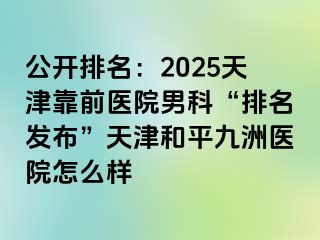 公开排名：2025天津靠前医院男科“排名发布”天津和平九洲医院怎么样