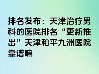 排名发布：天津治疗男科的医院排名“更新推出”天津和平九洲医院靠谱嘛