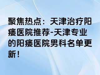 聚焦热点：天津治疗阳痿医院推荐-天津专业的阳痿医院男科名单更新！