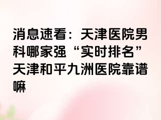 消息速看：天津医院男科哪家强“实时排名”天津和平九洲医院靠谱嘛