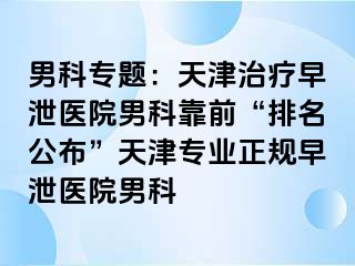 男科专题：天津治疗早泄医院男科靠前“排名公布”天津专业正规早泄医院男科