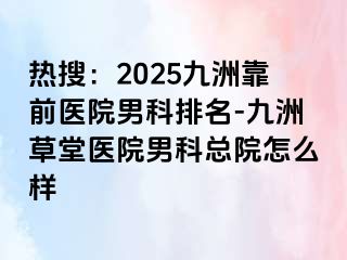 热搜：2025九洲靠前医院男科排名-九洲草堂医院男科总院怎么样