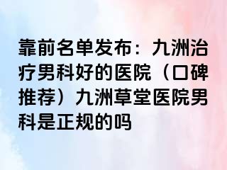 靠前名单发布：九洲治疗男科好的医院（口碑推荐）九洲草堂医院男科是正规的吗