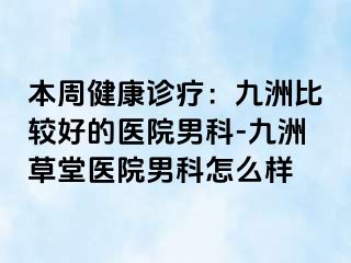 本周健康诊疗：九洲比较好的医院男科-九洲草堂医院男科怎么样
