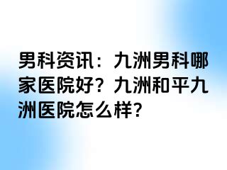 男科资讯：九洲男科哪家医院好？九洲和平九洲医院怎么样？