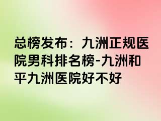 总榜发布：九洲正规医院男科排名榜-九洲和平九洲医院好不好