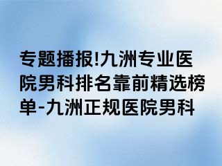 专题播报!九洲专业医院男科排名靠前精选榜单-九洲正规医院男科