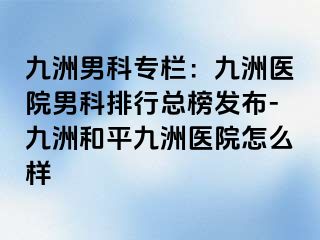 九洲男科专栏：九洲医院男科排行总榜发布-九洲和平九洲医院怎么样